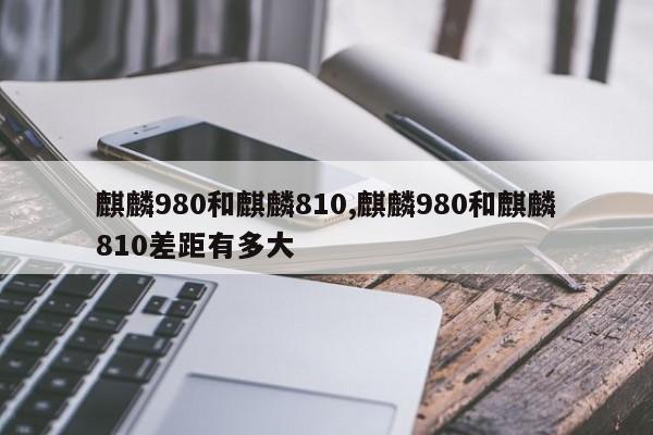 麒麟980和麒麟810,麒麟980和麒麟810差距有多大