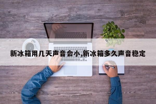 新冰箱用几天声音会小,新冰箱多久声音稳定