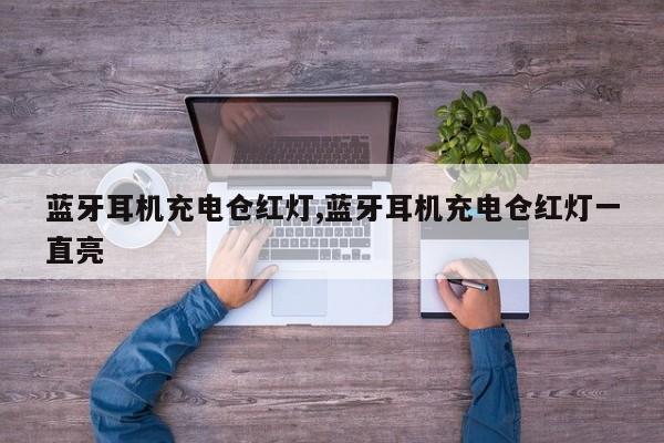 蓝牙耳机充电仓红灯,蓝牙耳机充电仓红灯一直亮
