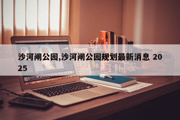 沙河闸公园,沙河闸公园规划最新消息 2025