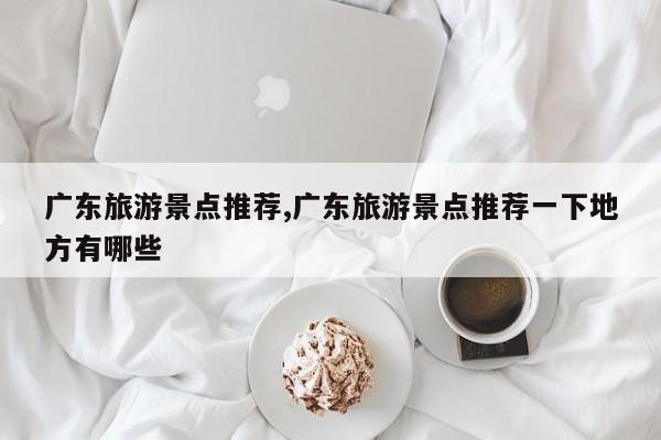 广东旅游景点推荐,广东旅游景点推荐一下地方有哪些