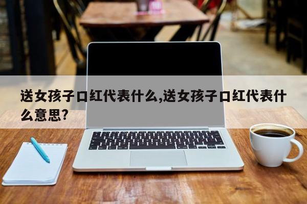送女孩子口红代表什么,送女孩子口红代表什么意思?
