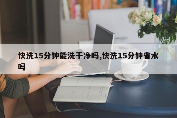 快洗15分钟能洗干净吗,快洗15分钟省水吗