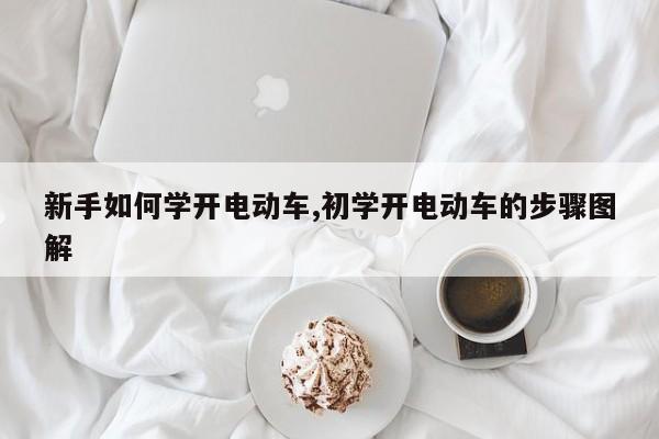 新手如何学开电动车,初学开电动车的步骤图解