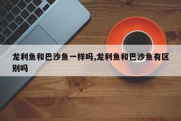 龙利鱼和巴沙鱼一样吗,龙利鱼和巴沙鱼有区别吗