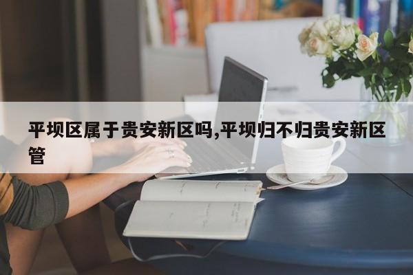 平坝区属于贵安新区吗,平坝归不归贵安新区管