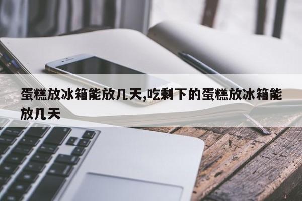 蛋糕放冰箱能放几天,吃剩下的蛋糕放冰箱能放几天