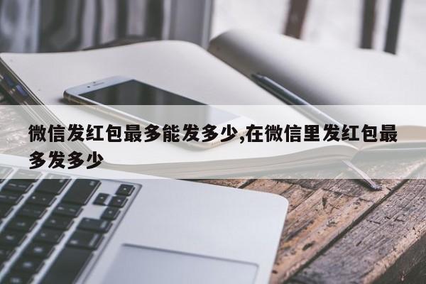 微信发红包最多能发多少,在微信里发红包最多发多少