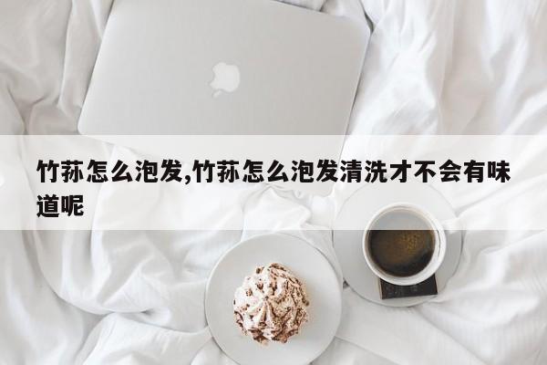 竹荪怎么泡发,竹荪怎么泡发清洗才不会有味道呢