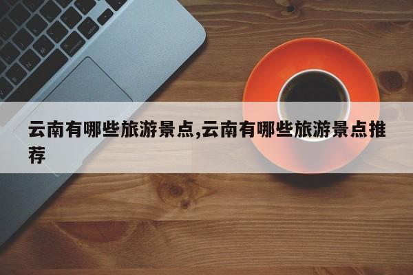 云南有哪些旅游景点,云南有哪些旅游景点推荐