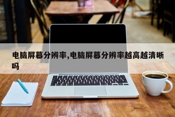 电脑屏幕分辨率,电脑屏幕分辨率越高越清晰吗