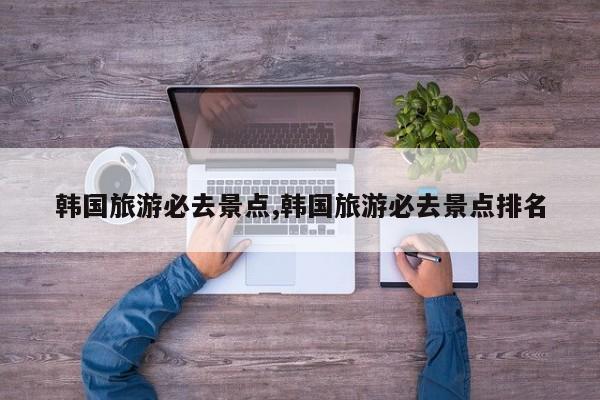 韩国旅游必去景点,韩国旅游必去景点排名