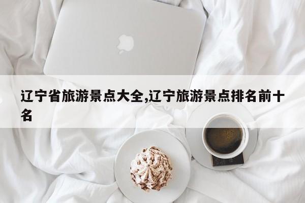 辽宁省旅游景点大全,辽宁旅游景点排名前十名