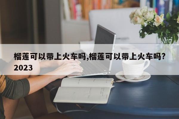 榴莲可以带上火车吗,榴莲可以带上火车吗?2023