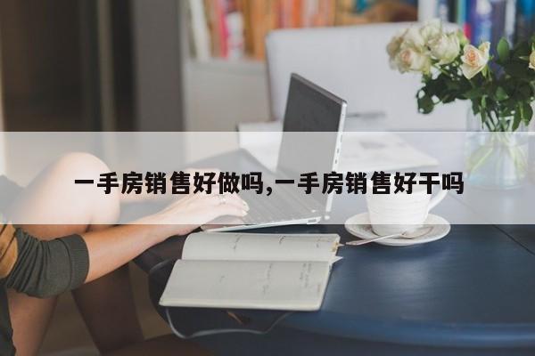 一手房销售好做吗,一手房销售好干吗