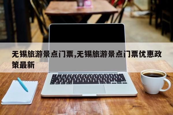 无锡旅游景点门票,无锡旅游景点门票优惠政策最新