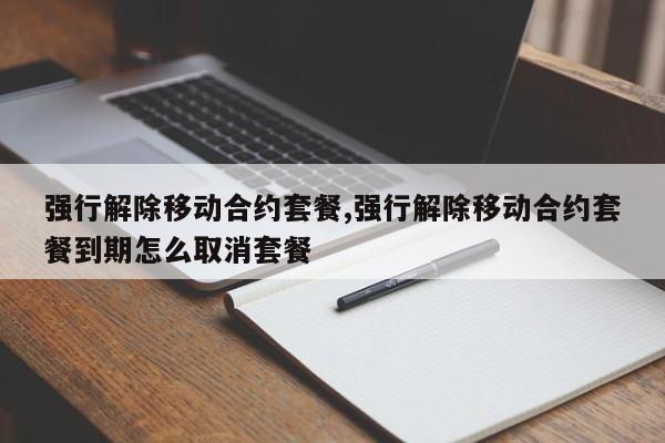 强行解除移动合约套餐,强行解除移动合约套餐到期怎么取消套餐
