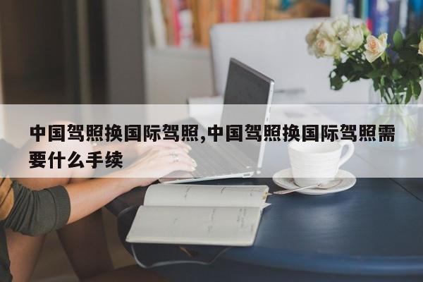 中国驾照换国际驾照,中国驾照换国际驾照需要什么手续