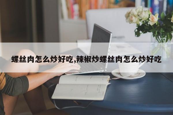螺丝肉怎么炒好吃,辣椒炒螺丝肉怎么炒好吃