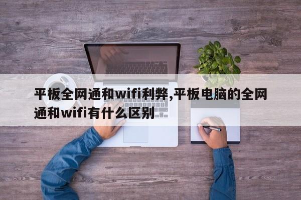 平板全网通和wifi利弊,平板电脑的全网通和wifi有什么区别
