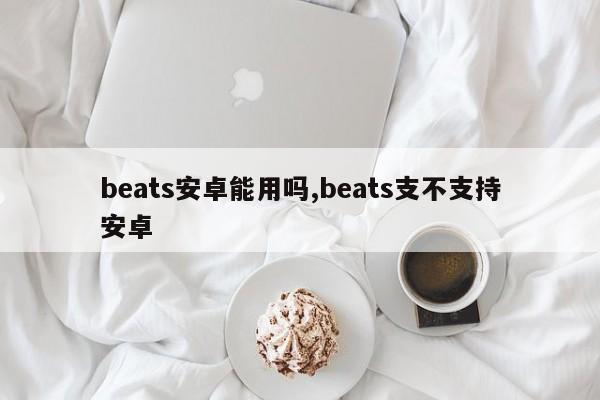 beats安卓能用吗,beats支不支持安卓
