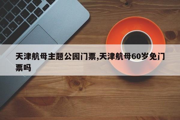 天津航母主题公园门票,天津航母60岁免门票吗