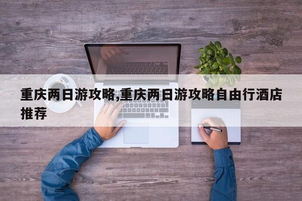 重庆两日游攻略,重庆两日游攻略自由行酒店推荐