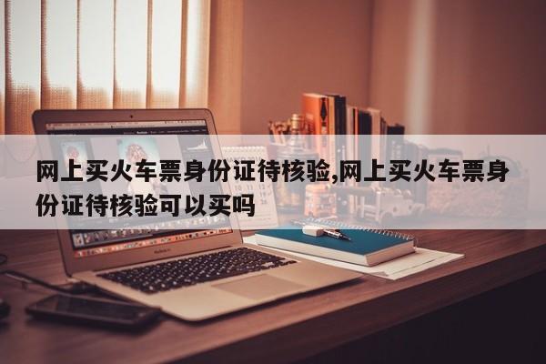 网上买火车票身份证待核验,网上买火车票身份证待核验可以买吗