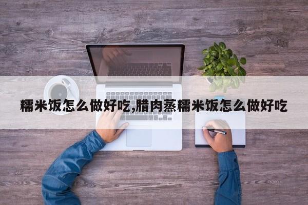 糯米饭怎么做好吃,腊肉蒸糯米饭怎么做好吃