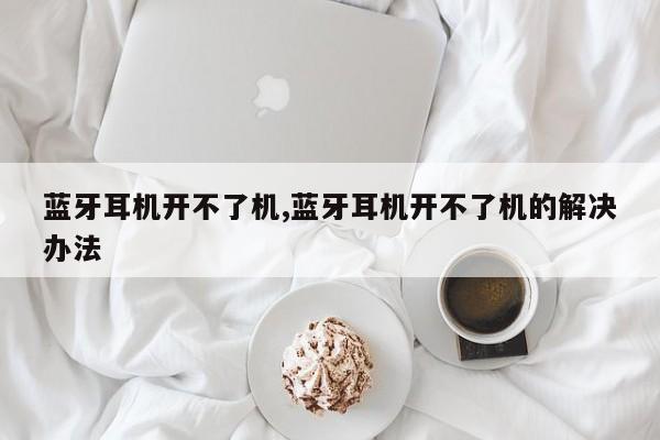 蓝牙耳机开不了机,蓝牙耳机开不了机的解决办法