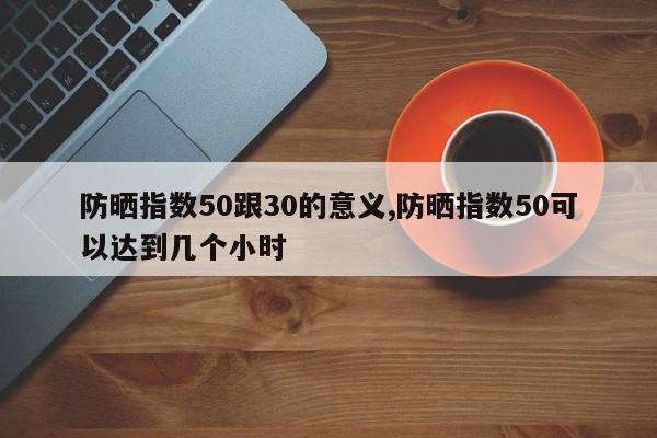 防晒指数50跟30的意义,防晒指数50可以达到几个小时