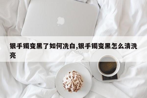 银手镯变黑了如何冼白,银手镯变黑怎么清洗亮