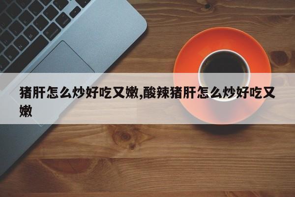 猪肝怎么炒好吃又嫩,酸辣猪肝怎么炒好吃又嫩