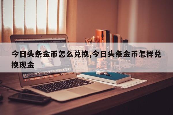 今日头条金币怎么兑换,今日头条金币怎样兑换现金