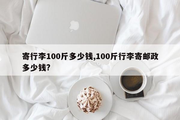寄行李100斤多少钱,100斤行李寄邮政多少钱?