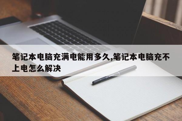 笔记本电脑充满电能用多久,笔记本电脑充不上电怎么解决