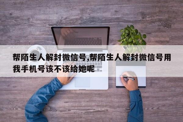 帮陌生人解封微信号,帮陌生人解封微信号用我手机号该不该给她呢