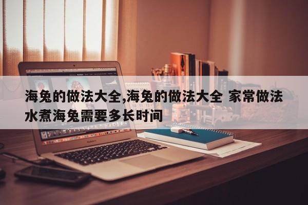 海兔的做法大全,海兔的做法大全 家常做法水煮海兔需要多长时间