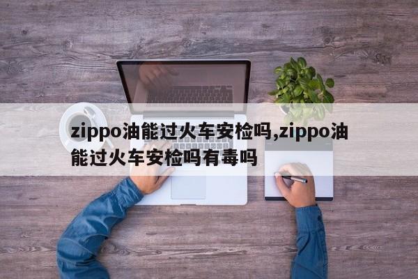 zippo油能过火车安检吗,zippo油能过火车安检吗有毒吗