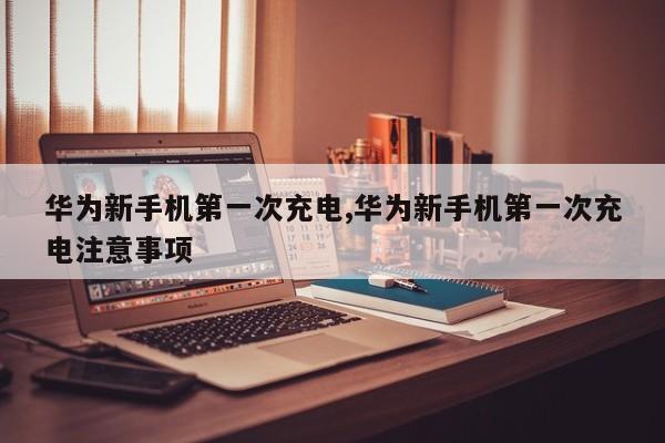 华为新手机第一次充电,华为新手机第一次充电注意事项