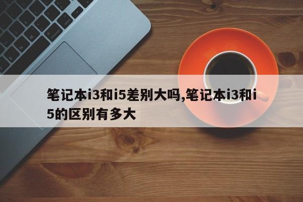笔记本i3和i5差别大吗,笔记本i3和i5的区别有多大