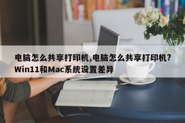 电脑怎么共享打印机,电脑怎么共享打印机?Win11和Mac系统设置差异