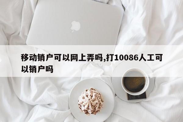 移动销户可以网上弄吗,打10086人工可以销户吗