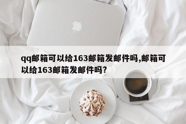 qq邮箱可以给163邮箱发邮件吗,邮箱可以给163邮箱发邮件吗?