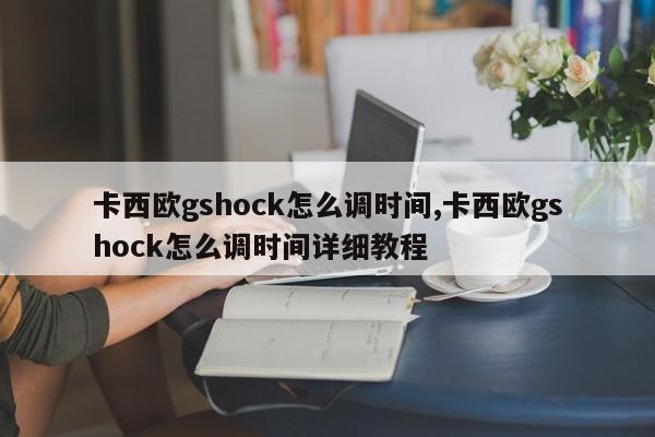 卡西欧gshock怎么调时间,卡西欧gshock怎么调时间详细教程