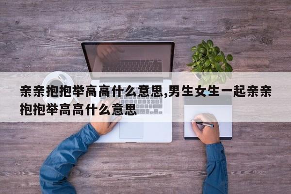 亲亲抱抱举高高什么意思,男生女生一起亲亲抱抱举高高什么意思
