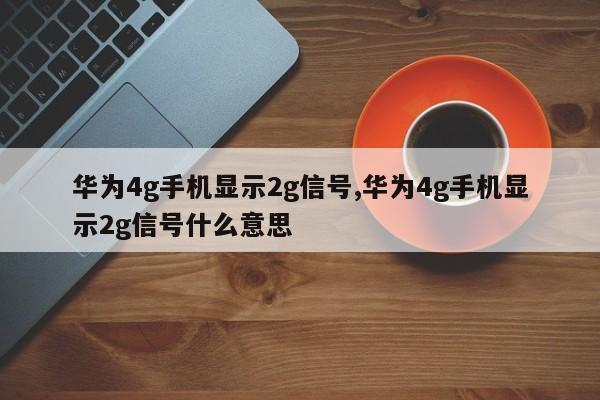 华为4g手机显示2g信号,华为4g手机显示2g信号什么意思