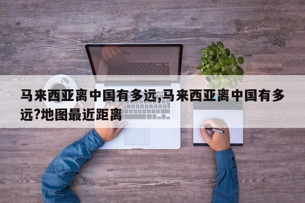 马来西亚离中国有多远,马来西亚离中国有多远?地图最近距离