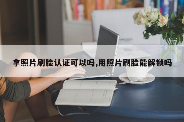 拿照片刷脸认证可以吗,用照片刷脸能解锁吗