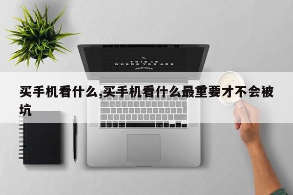 买手机看什么,买手机看什么最重要才不会被坑